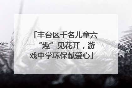 丰台区千名儿童六一“趣”见花开，游戏中学环保献爱心